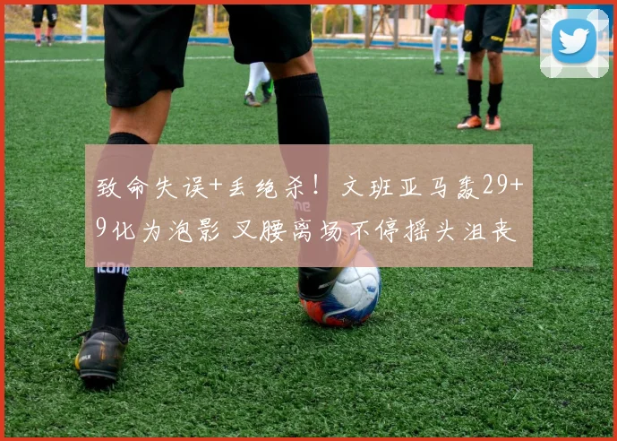 致命失误+丢绝杀！文班亚马轰29+9化为泡影 叉腰离场不停摇头沮丧