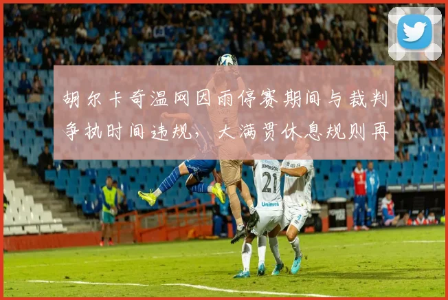 胡尔卡奇温网因雨停赛期间与裁判争执时间违规，大满贯休息规则再遭炮轰