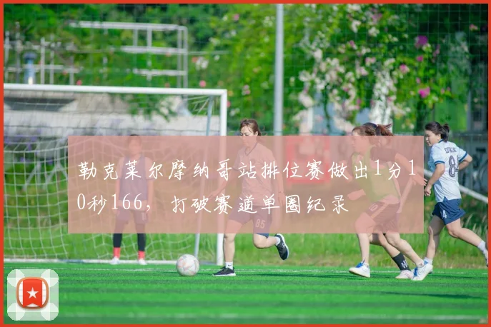 勒克莱尔摩纳哥站排位赛做出1分10秒166,打破赛道单圈纪录