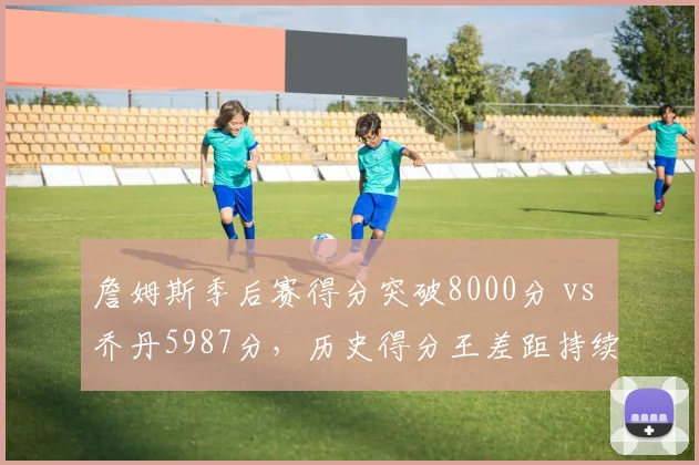 詹姆斯季后赛得分突破8000分 vs 乔丹5987分,历史得分王差距持续扩大